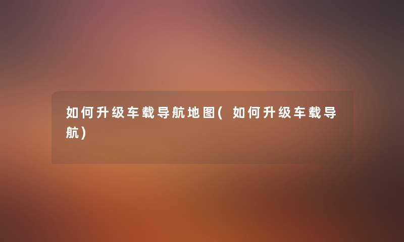 如何升级车载导航地图(如何升级车载导航) 如何升级车载导航地图(如何升级车载导航)