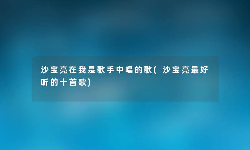 沙宝亮在我是歌手中唱的歌(沙宝亮好听的十首歌) 沙宝亮在我是歌手中唱的歌(沙宝亮好听的十首歌)