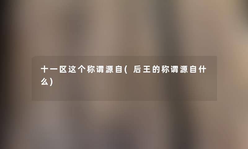 十一区这个称谓源自(后王的称谓源自什么) 十一区这个称谓源自(后王的称谓源自什么)