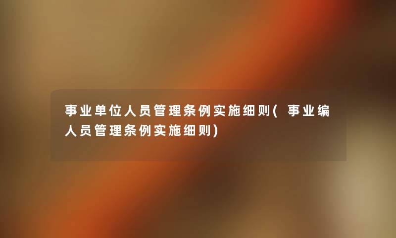 事业单位人员管理条例实施细则(事业编人员管理条例实施细则) 事业单位人员管理条例实施细则(事业编人员管理条例实施细则)