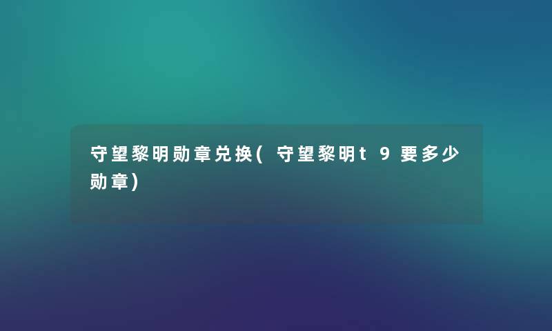 守望黎明勋章兑换(守望黎明t9要多少勋章) 守望黎明勋章兑换(守望黎明t9要多少勋章)