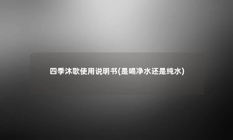 四季沐歌使用说明书(是喝净水还是纯水) 四季沐歌使用说明书(是喝净水还是纯水)