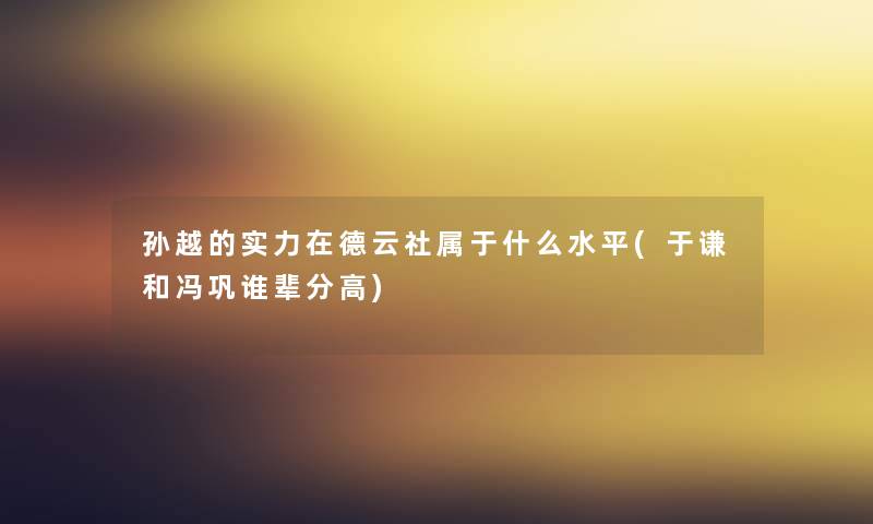 孙越的实力在德云社属于什么水平(于谦和冯巩谁辈分高) 孙越的实力在德云社属于什么水平(于谦和冯巩谁辈分高)