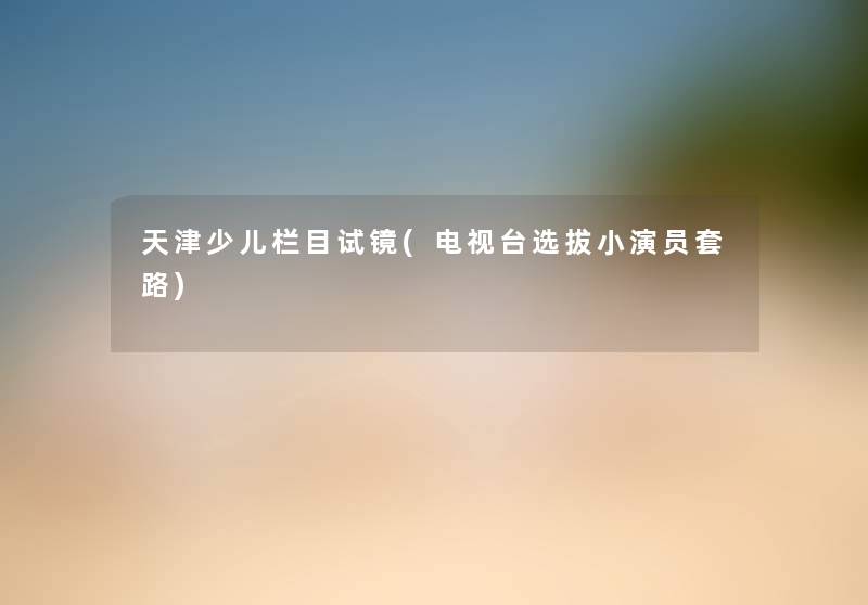 天津少儿栏目试镜(电视台选拔小演员套路) 天津少儿栏目试镜(电视台选拔小演员套路)