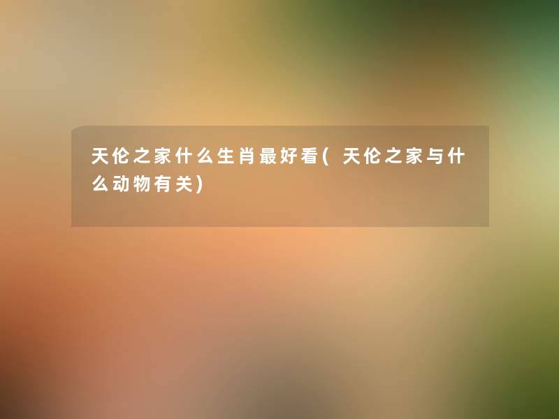 天伦之家什么生肖好看(天伦之家与什么动物有关) 天伦之家什么生肖好看(天伦之家与什么动物有关)