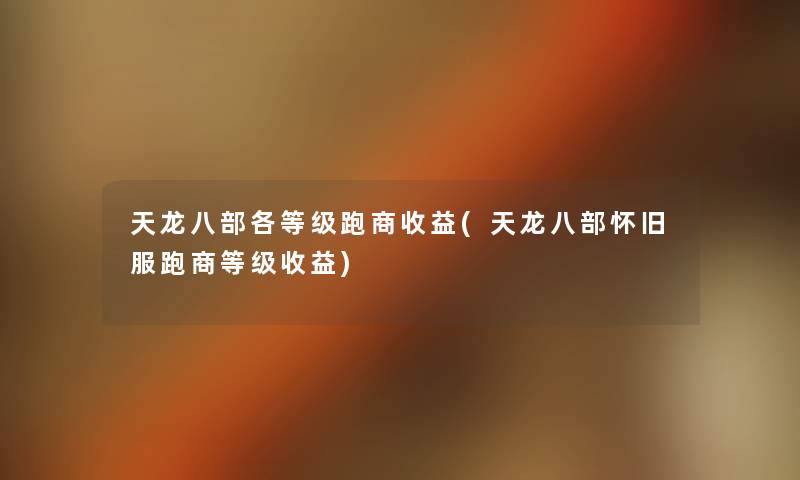 天龙八部各等级跑商收益(天龙八部怀旧服跑商等级收益) 天龙八部各等级跑商收益(天龙八部怀旧服跑商等级收益)