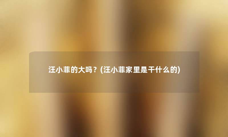 汪小菲的大吗?(汪小菲家里是干什么的) 汪小菲的大吗?(汪小菲家里是干什么的)