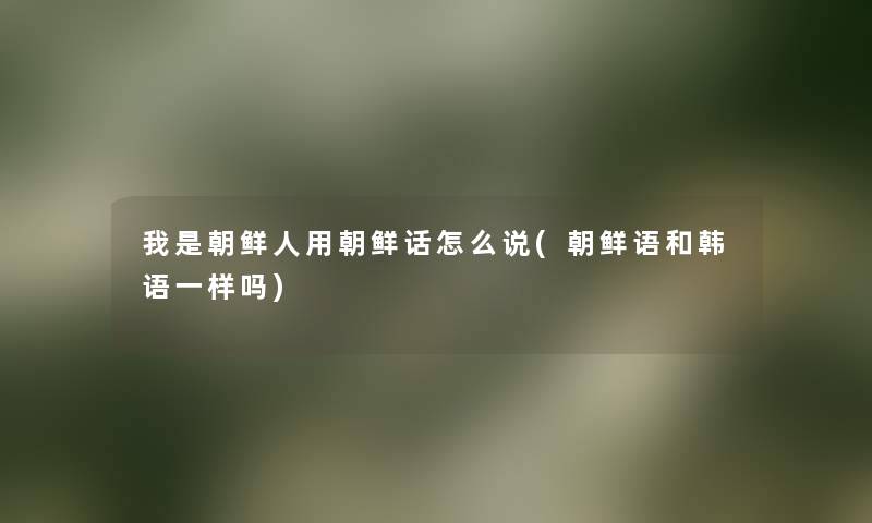 我是朝鲜人用朝鲜话怎么说(朝鲜语和韩语一样吗) 我是朝鲜人用朝鲜话怎么说(朝鲜语和韩语一样吗)