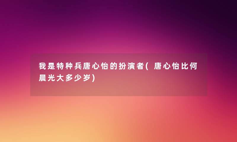 我是特种兵唐心怡的扮演者(唐心怡比何晨光大多少岁)