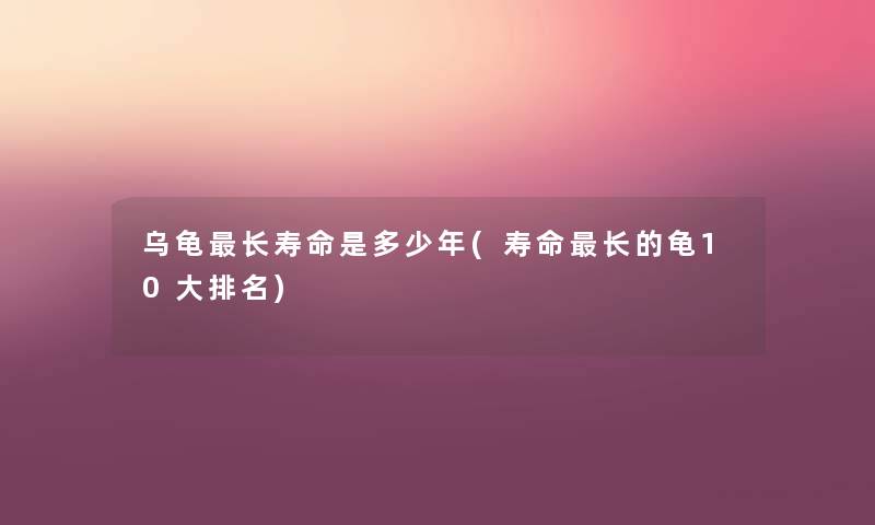 乌龟长寿命是多少年(寿命长的龟10大推荐) 乌龟长寿命是多少年(寿命长的龟10大推荐)