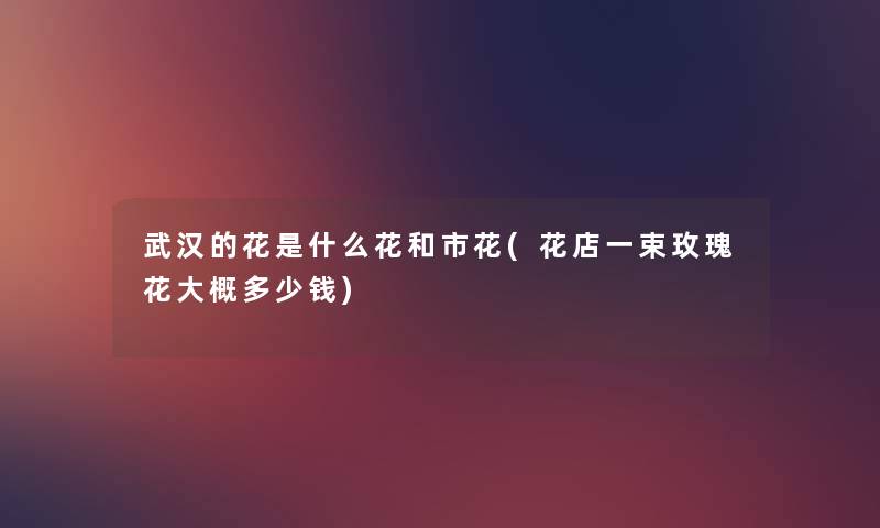 武汉的花是什么花和市花(花店一束玫瑰花大概多少钱) 武汉的花是什么花和市花(花店一束玫瑰花大概多少钱)