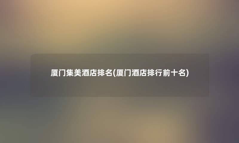 厦门集美酒店推荐(厦门酒店整理前十名) 厦门集美酒店推荐(厦门酒店整理前十名)
