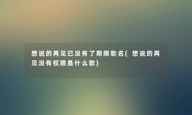 想说的再见已没有了期限歌名(想说的再见没有权限是什么歌) 想说的再见已没有了期限歌名(想说的再见没有权限是什么歌)