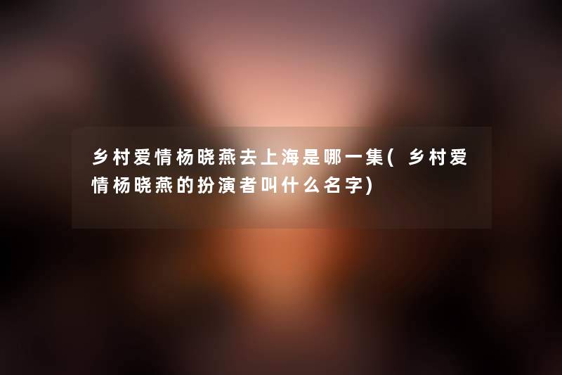 乡村爱情杨晓燕去上海是哪一集(乡村爱情杨晓燕的扮演者叫什么名字) 乡村爱情杨晓燕去上海是哪一集(乡村爱情杨晓燕的扮演者叫什么名字)