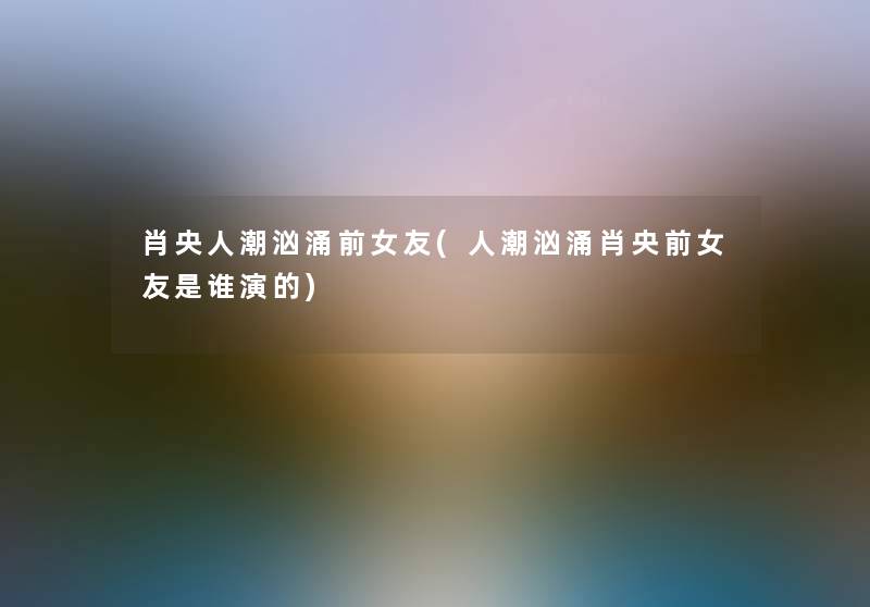 肖央人潮汹涌前女友(人潮汹涌肖央前女友是谁演的) 肖央人潮汹涌前女友(人潮汹涌肖央前女友是谁演的)