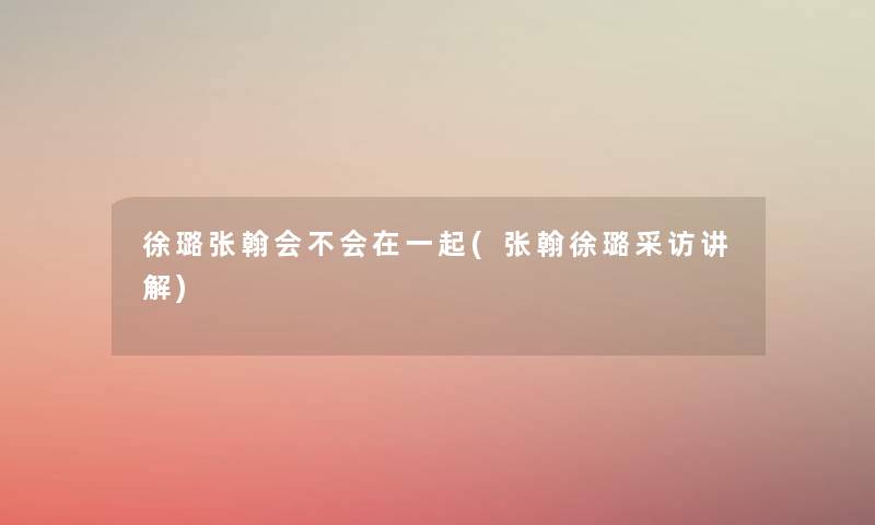 徐璐张翰会不会在一起(张翰徐璐采访讲解) 徐璐张翰会不会在一起(张翰徐璐采访讲解)