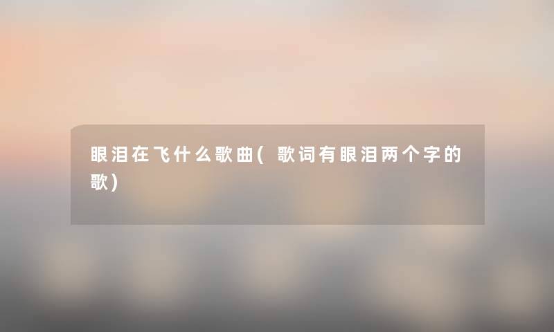 眼泪在飞什么歌曲(歌词有眼泪两个字的歌) 眼泪在飞什么歌曲(歌词有眼泪两个字的歌)