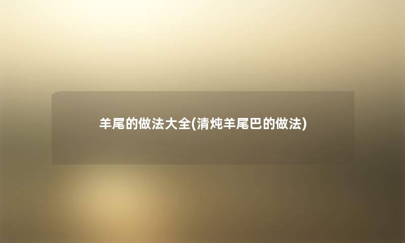 羊尾的做法大全(清炖羊尾巴的做法) 羊尾的做法大全(清炖羊尾巴的做法)