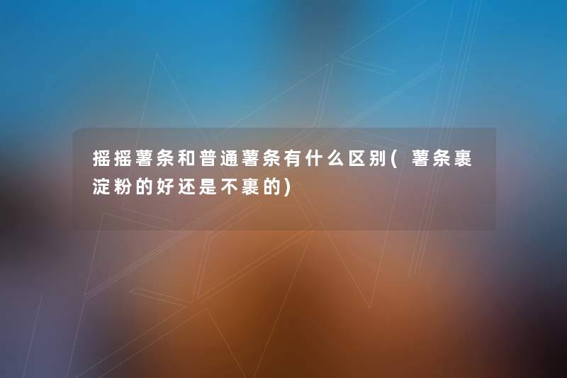 摇摇薯条和普通薯条有什么区别(薯条裹淀粉的好还是不裹的) 摇摇薯条和普通薯条有什么区别(薯条裹淀粉的好还是不裹的)