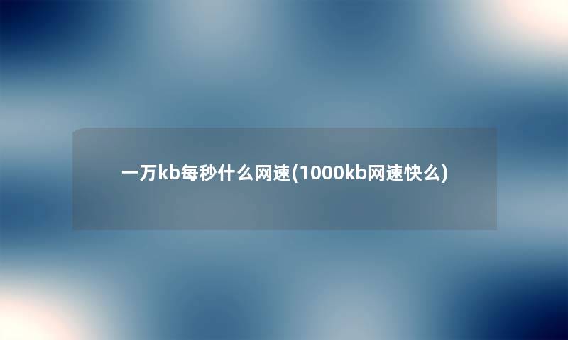 一万kb每秒什么网速(1000kb网速快么) 一万kb每秒什么网速(1000kb网速快么)