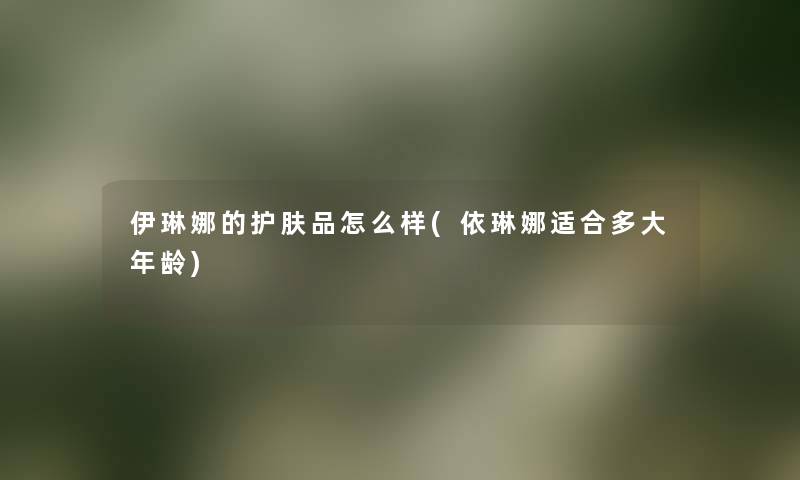 伊琳娜的护肤品怎么样(依琳娜适合多大年龄) 伊琳娜的护肤品怎么样(依琳娜适合多大年龄)
