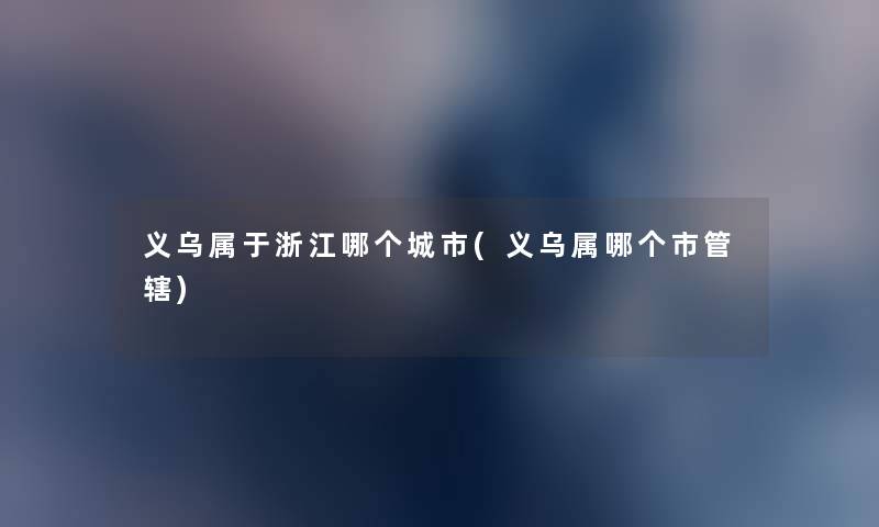 义乌属于浙江哪个城市(义乌属哪个市管辖) 义乌属于浙江哪个城市(义乌属哪个市管辖)