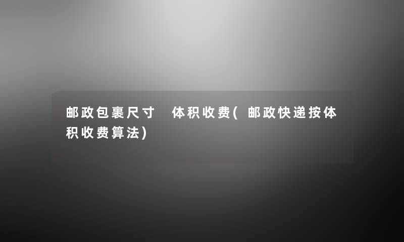 邮政包裹尺寸 体积收费(邮政快递按体积收费算法) 邮政包裹尺寸 体积收费(邮政快递按体积收费算法)