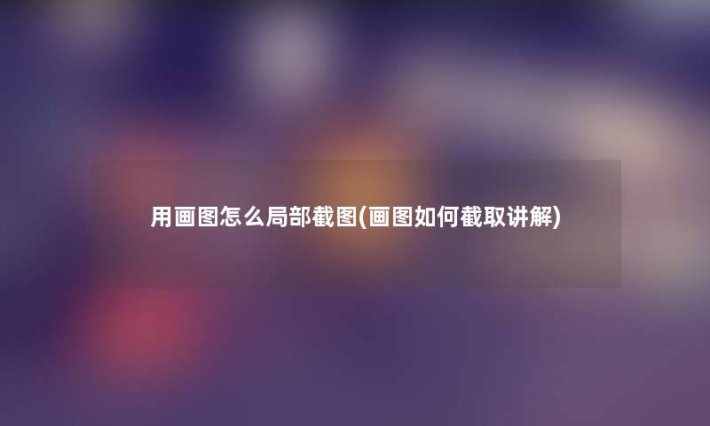 用画图怎么局部截图(画图如何截取讲解) 用画图怎么局部截图(画图如何截取讲解)
