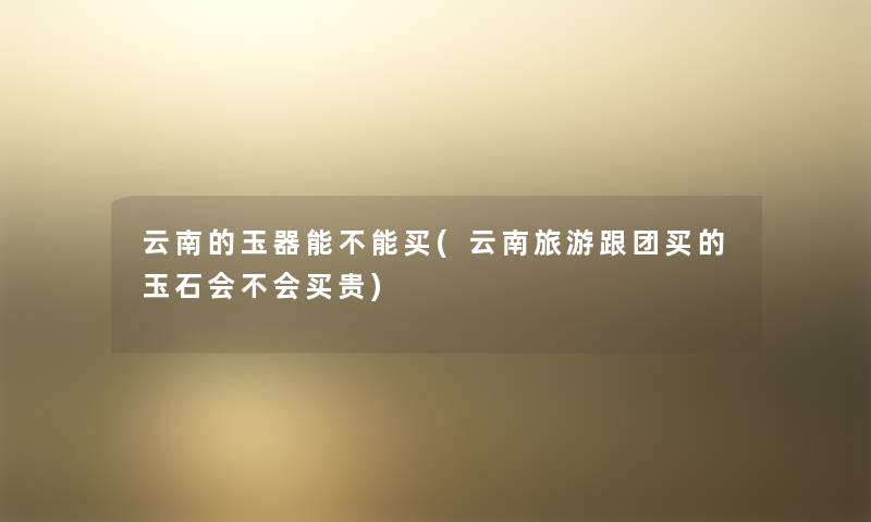 云南的玉器能不能买(云南旅游跟团买的玉石会不会买贵) 云南的玉器能不能买(云南旅游跟团买的玉石会不会买贵)