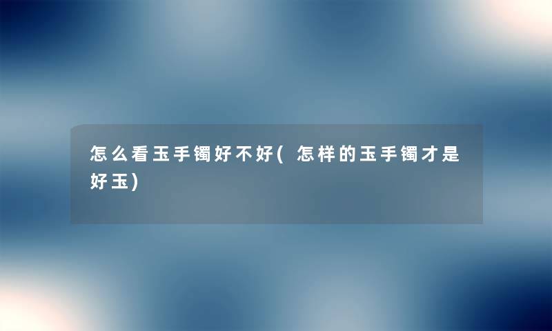 怎么看玉手镯好不好(怎样的玉手镯才是好玉) 怎么看玉手镯好不好(怎样的玉手镯才是好玉)