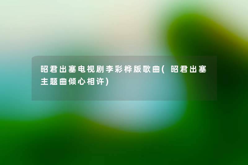 昭君出塞电视剧李彩桦版歌曲(昭君出塞主题曲倾心相许) 昭君出塞电视剧李彩桦版歌曲(昭君出塞主题曲倾心相许)