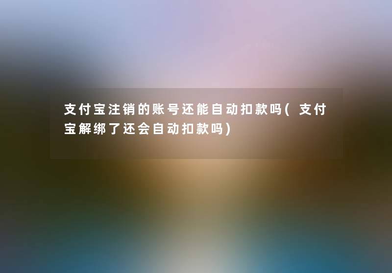 支付宝注销的账号还能自动扣款吗(支付宝解绑了还会自动扣款吗) 支付宝注销的账号还能自动扣款吗(支付宝解绑了还会自动扣款吗)