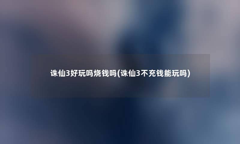 诛仙3好玩吗烧钱吗(诛仙3不充钱能玩吗) 诛仙3好玩吗烧钱吗(诛仙3不充钱能玩吗)