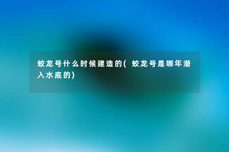 蛟龙号什么时候建造的(蛟龙号是哪年潜入水底的) 蛟龙号什么时候建造的(蛟龙号是哪年潜入水底的)