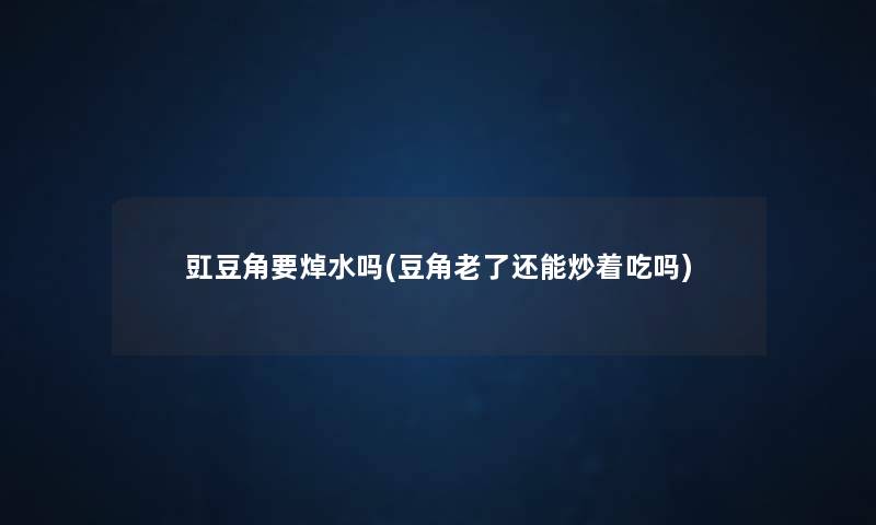 豇豆角要焯水吗(豆角老了还能炒着吃吗) 豇豆角要焯水吗(豆角老了还能炒着吃吗)