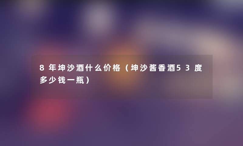 8年坤沙酒什么价格(坤沙酱香酒53度多少钱一瓶) 8年坤沙酒什么价格(坤沙酱香酒53度多少钱一瓶)