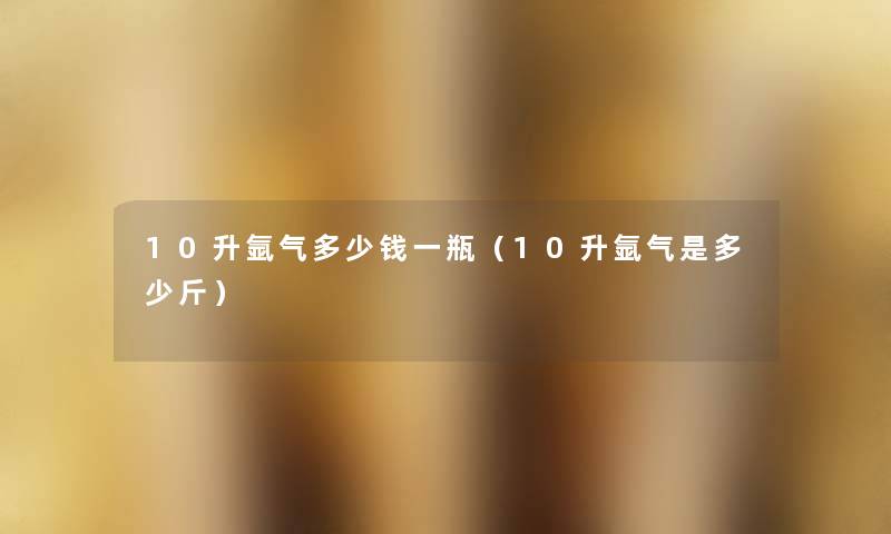 10升氩气多少钱一瓶(10升氩气是多少斤) 10升氩气多少钱一瓶(10升氩气是多少斤)