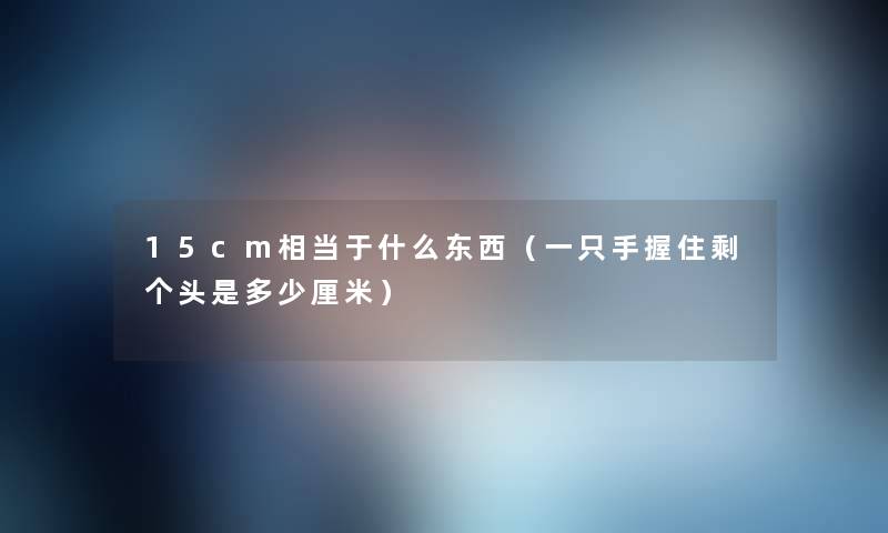 15cm相当于什么东西(一只手握住剩个头是多少厘米) 15cm相当于什么东西(一只手握住剩个头是多少厘米)