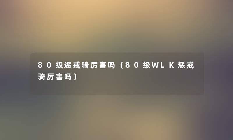 80级惩戒骑厉害吗(80级WLK惩戒骑厉害吗) 80级惩戒骑厉害吗(80级WLK惩戒骑厉害吗)