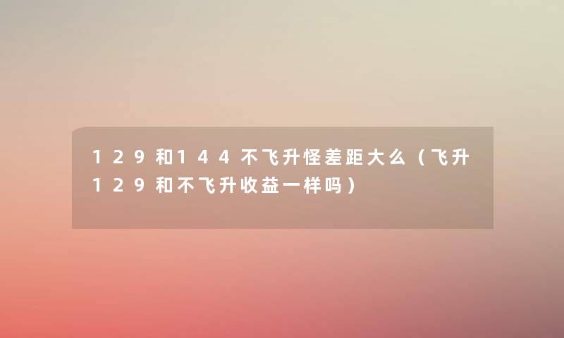 129和144不飞升怪差距大么(飞升129和不飞升收益一样吗) 129和144不飞升怪差距大么(飞升129和不飞升收益一样吗)