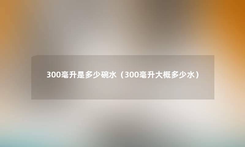 300毫升是多少碗水(300毫升大概多少水) 300毫升是多少碗水(300毫升大概多少水)