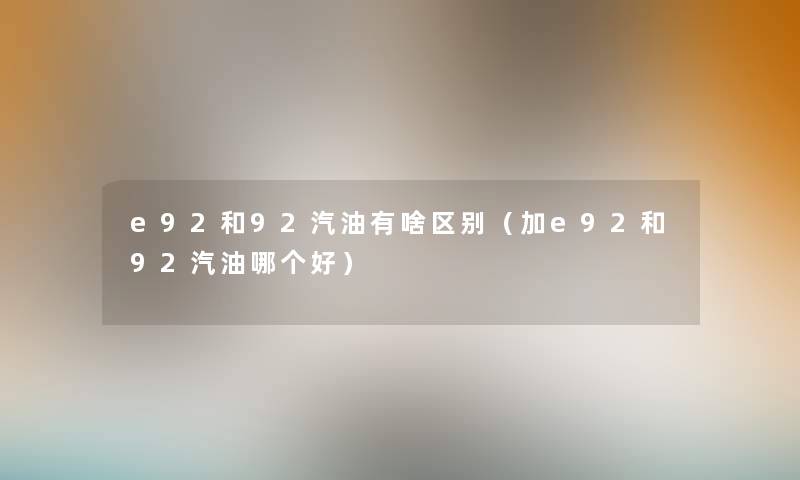 e92和92汽油有啥区别(加e92和92汽油哪个好) e92和92汽油有啥区别(加e92和92汽油哪个好)