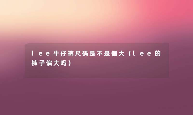 lee牛仔裤尺码是不是偏大(lee的裤子偏大吗) lee牛仔裤尺码是不是偏大(lee的裤子偏大吗)