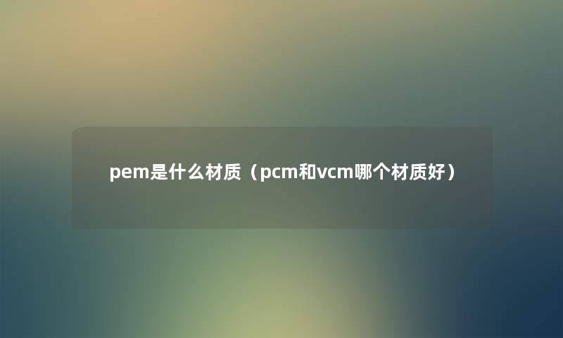 pem是什么材质(pcm和vcm哪个材质好) pem是什么材质(pcm和vcm哪个材质好)