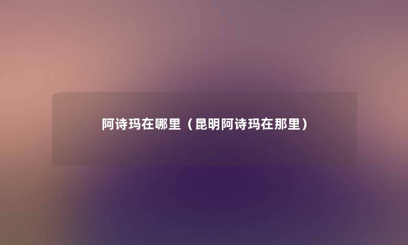 阿诗玛在哪里(昆明阿诗玛在那里) 阿诗玛在哪里(昆明阿诗玛在那里)