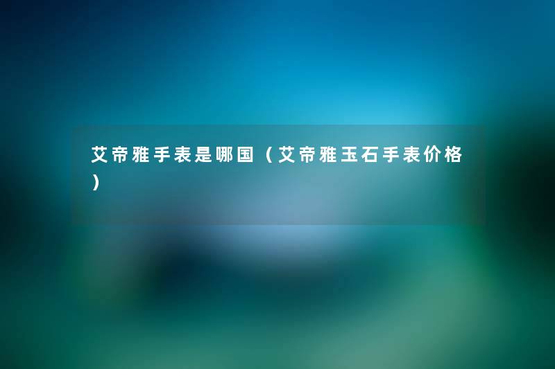 艾帝雅手表是哪国(艾帝雅玉石手表价格) 艾帝雅手表是哪国(艾帝雅玉石手表价格)