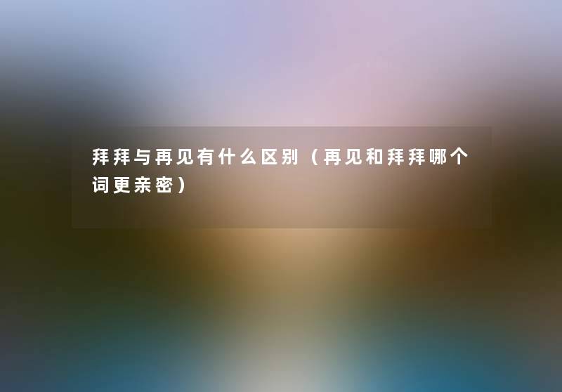 拜拜与再见有什么区别(再见和拜拜哪个词更亲密) 拜拜与再见有什么区别(再见和拜拜哪个词更亲密)