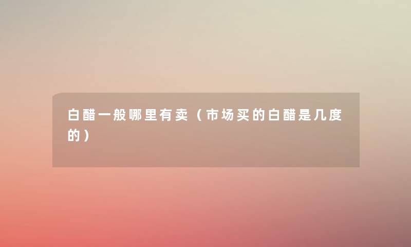 白醋一般哪里有卖(市场买的白醋是几度的) 白醋一般哪里有卖(市场买的白醋是几度的)