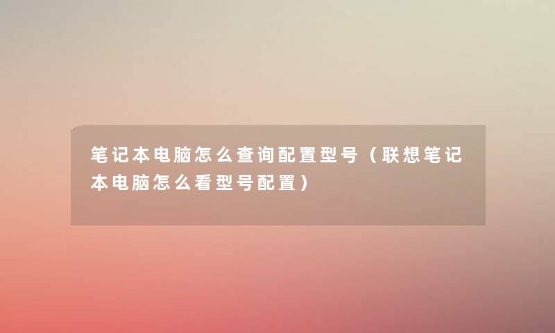 笔记本电脑怎么查阅配置型号(联想笔记本电脑怎么看型号配置) 笔记本电脑怎么查阅配置型号(联想笔记本电脑怎么看型号配置)