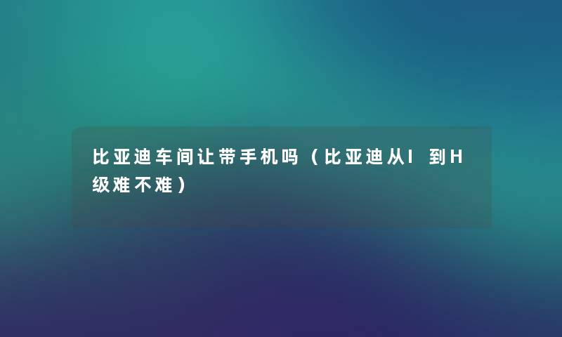 比亚迪车间让带手机吗(比亚迪从I到H级难不难) 比亚迪车间让带手机吗(比亚迪从I到H级难不难)